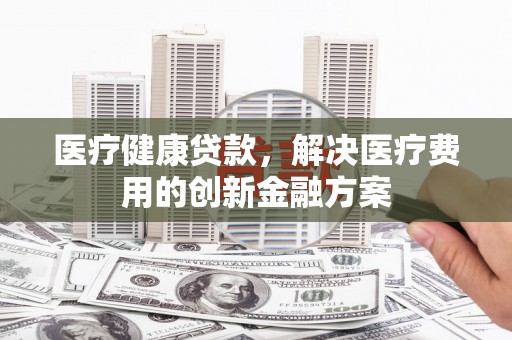 刚察医疗健康贷款，解决医疗费用的创新金融方案