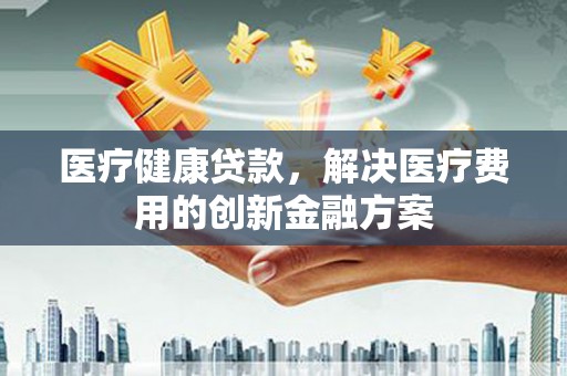 刚察医疗健康贷款，解决医疗费用的创新金融方案